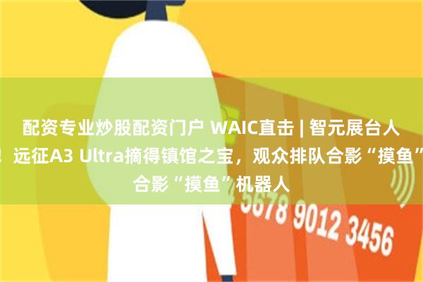 配资专业炒股配资门户 WAIC直击 | 智元展台人气爆棚！远征A3 Ultra摘得镇馆之宝，观众排队合影“摸鱼”机器人