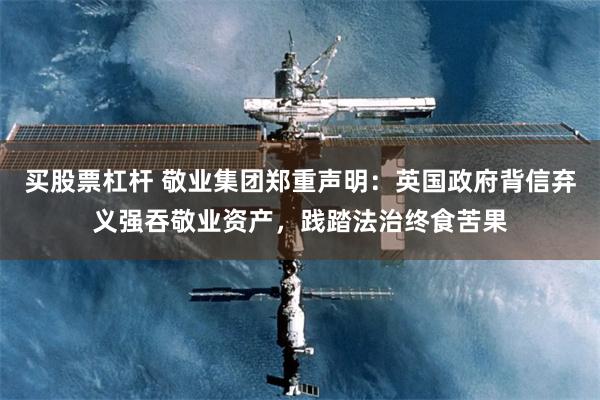 买股票杠杆 敬业集团郑重声明：英国政府背信弃义强吞敬业资产，践踏法治终食苦果