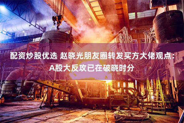 配资炒股优选 赵晓光朋友圈转发买方大佬观点：A股大反攻已在破晓时分