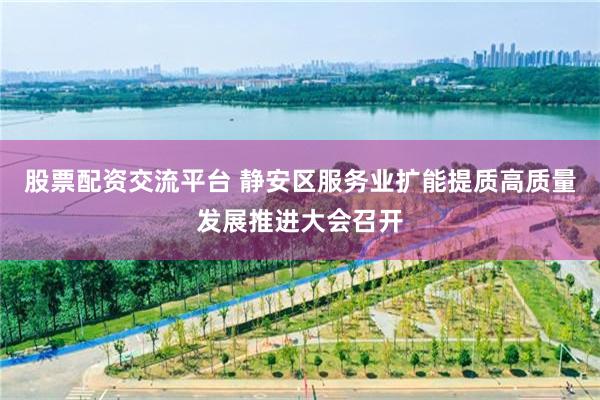 股票配资交流平台 静安区服务业扩能提质高质量发展推进大会召开