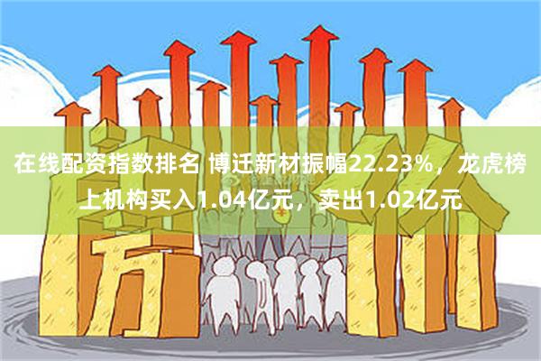 在线配资指数排名 博迁新材振幅22.23%，龙虎榜上机构买入1.04亿元，卖出1.02亿元