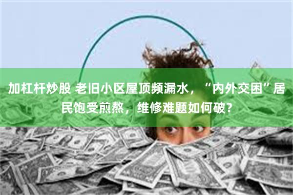 加杠杆炒股 老旧小区屋顶频漏水，“内外交困”居民饱受煎熬，维修难题如何破？