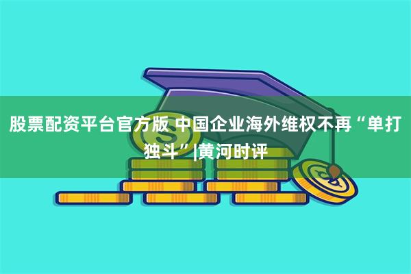 股票配资平台官方版 中国企业海外维权不再“单打独斗”|黄河时评