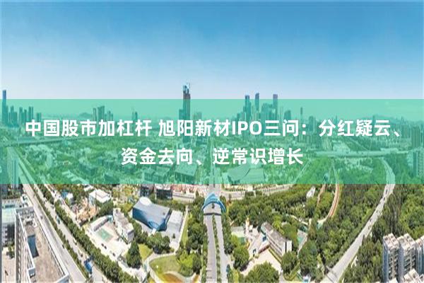 中国股市加杠杆 旭阳新材IPO三问:分红疑云、资金去向、逆常识增长