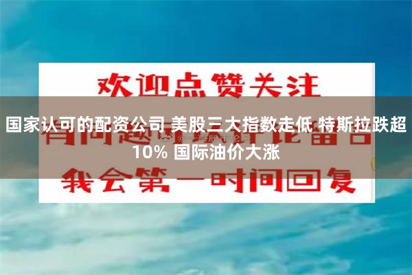国家认可的配资公司 美股三大指数走低 特斯拉跌超10% 国际油价大涨