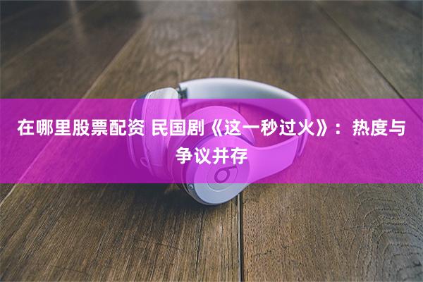 在哪里股票配资 民国剧《这一秒过火》：热度与争议并存