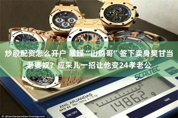 炒股配资怎么开户 暴躁“山鸡哥”签下卖身契甘当老婆奴？应采儿一招让他变24孝老公