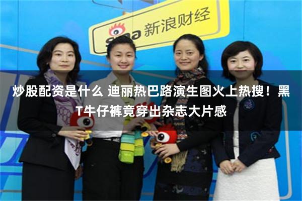 炒股配资是什么 迪丽热巴路演生图火上热搜！黑T牛仔裤竟穿出杂志大片感