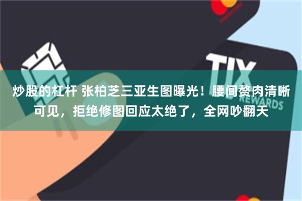 炒股的杠杆 张柏芝三亚生图曝光！腰间赘肉清晰可见，拒绝修图回应太绝了，全网吵翻天