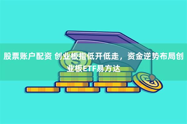 股票账户配资 创业板指低开低走，资金逆势布局创业板ETF易方达
