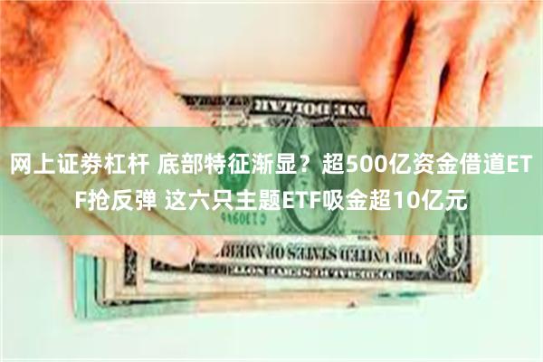网上证劵杠杆 底部特征渐显？超500亿资金借道ETF抢反弹 这六只主题ETF吸金超10亿元