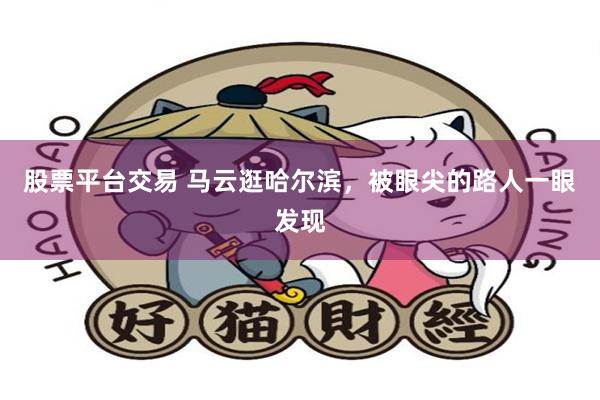 股票平台交易 马云逛哈尔滨，被眼尖的路人一眼发现