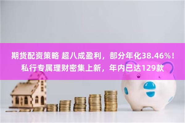 期货配资策略 超八成盈利，部分年化38.46%！私行专属理财密集上新，年内已达129款