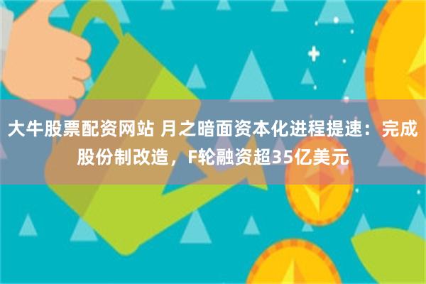 大牛股票配资网站 月之暗面资本化进程提速:完成股份制改造,F轮融资超35亿美元
