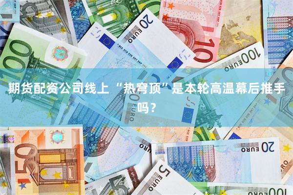 期货配资公司线上 “热穹顶”是本轮高温幕后推手吗？