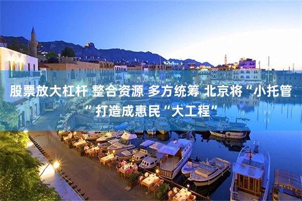 股票放大杠杆 整合资源 多方统筹 北京将“小托管”打造成惠民“大工程”