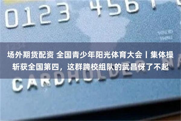 场外期货配资 全国青少年阳光体育大会丨集体操斩获全国第四，这群跨校组队的武昌伢了不起