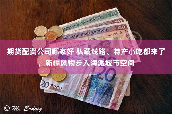 期货配资公司哪家好 私藏线路、特产小吃都来了，新疆风物步入海派城市空间