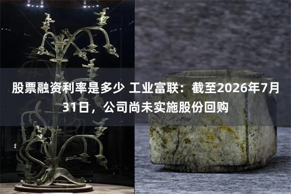 股票融资利率是多少 工业富联：截至2026年7月31日，公司尚未实施股份回购