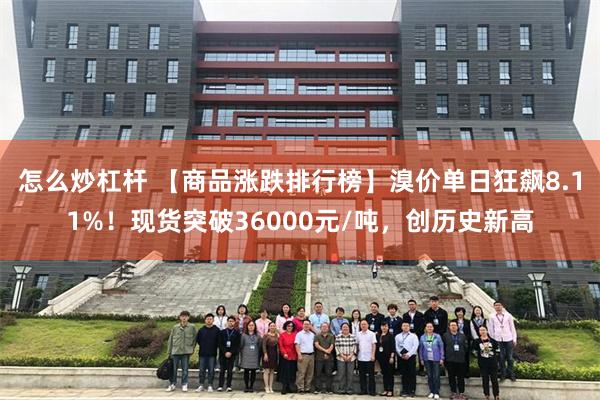 怎么炒杠杆 【商品涨跌排行榜】溴价单日狂飙8.11%！现货突破36000元/吨，创历史新高