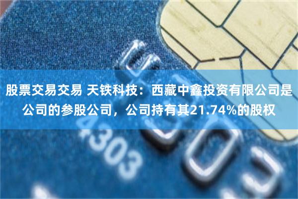 股票交易交易 天铁科技：西藏中鑫投资有限公司是公司的参股公司，公司持有其21.74%的股权