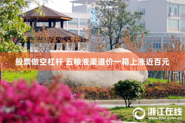 股票做空杠杆 五粮液渠道价一箱上涨近百元