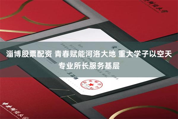 淄博股票配资 青春赋能河洛大地 重大学子以空天专业所长服务基层