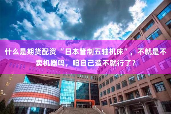 什么是期货配资 “日本管制五轴机床”，不就是不卖机器吗，咱自己造不就行了？