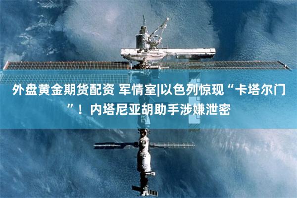 外盘黄金期货配资 军情室|以色列惊现“卡塔尔门”！内塔尼亚胡助手涉嫌泄密