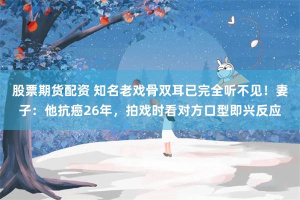 股票期货配资 知名老戏骨双耳已完全听不见！妻子：他抗癌26年，拍戏时看对方口型即兴反应
