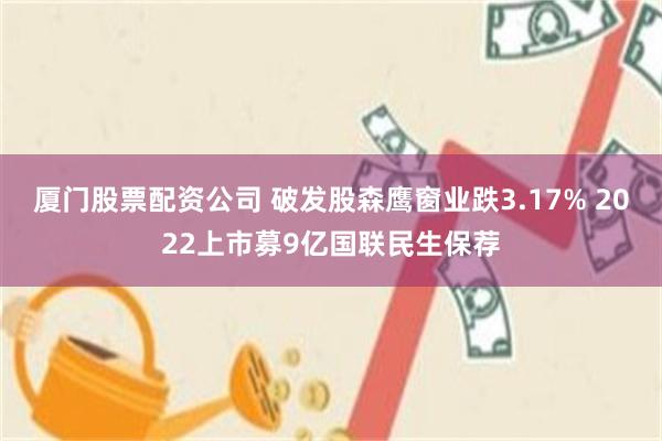 厦门股票配资公司 破发股森鹰窗业跌3.17% 2022上市募9亿国联民生保荐