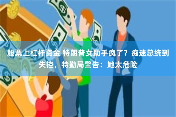 股票上杠杆资金 特朗普女助手疯了？痴迷总统到失控，特勤局警告：她太危险