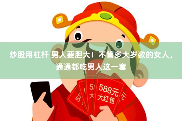 炒股用杠杆 男人要胆大!不管多大岁数的女人,通通都吃男人这一套