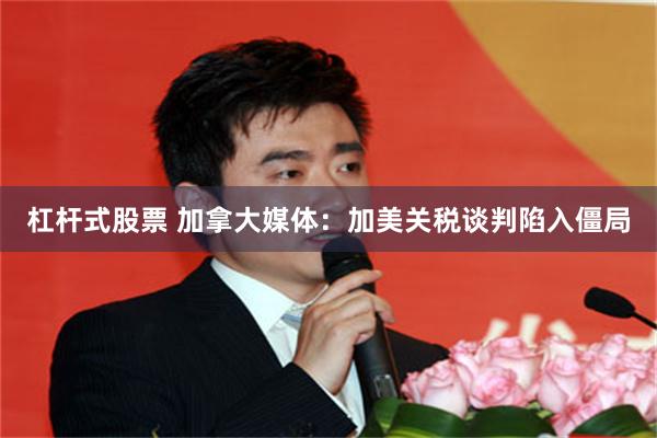 杠杆式股票 加拿大媒体：加美关税谈判陷入僵局