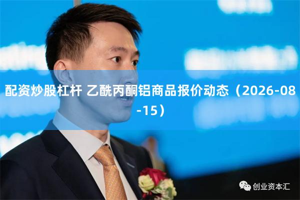 配资炒股杠杆 乙酰丙酮铝商品报价动态（2026-08-15）