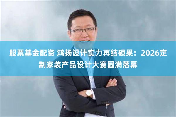 股票基金配资 鸿扬设计实力再结硕果：2026定制家装产品设计大赛圆满落幕