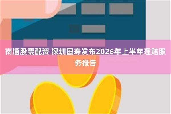 南通股票配资 深圳国寿发布2026年上半年理赔服务报告