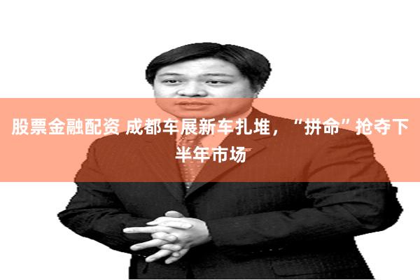 股票金融配资 成都车展新车扎堆，“拼命”抢夺下半年市场