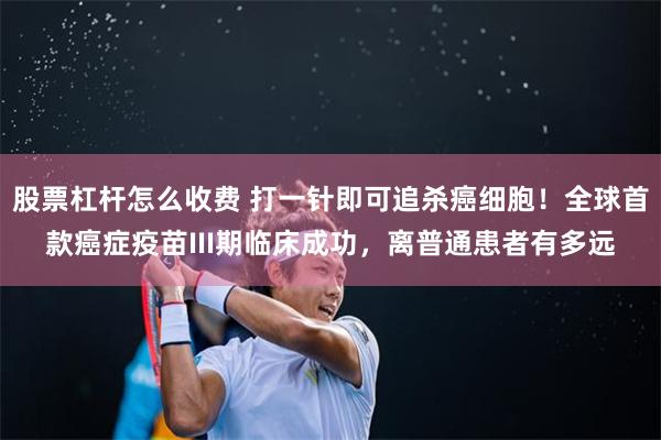 股票杠杆怎么收费 打一针即可追杀癌细胞！全球首款癌症疫苗III期临床成功，离普通患者有多远
