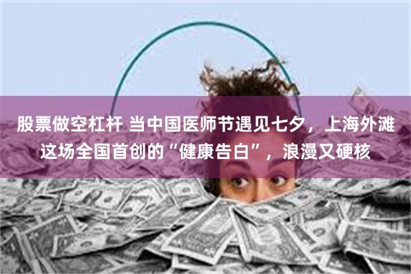股票做空杠杆 当中国医师节遇见七夕，上海外滩这场全国首创的“健康告白”，浪漫又硬核