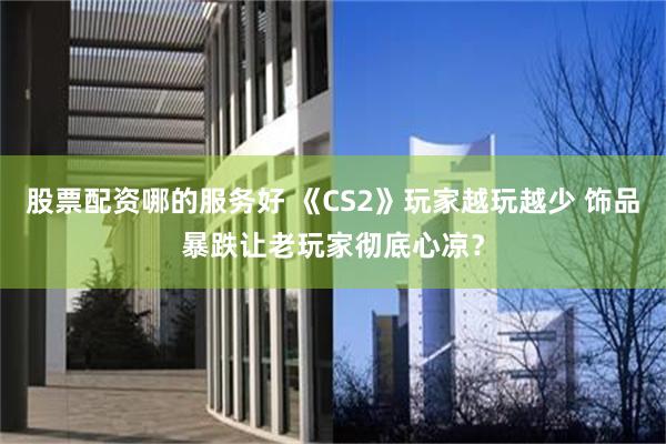 股票配资哪的服务好 《CS2》玩家越玩越少 饰品暴跌让老玩家彻底心凉?