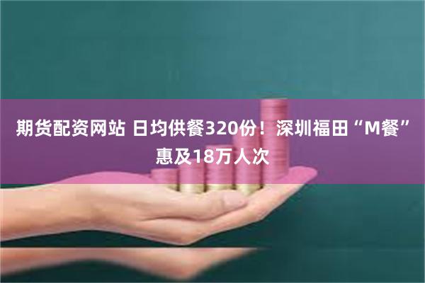 期货配资网站 日均供餐320份！深圳福田“M餐”惠及18万人次