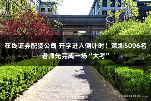 在线证券配资公司 开学进入倒计时！深圳5096名老师先完成一场“大考”