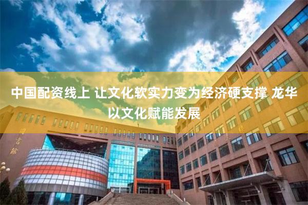 中国配资线上 让文化软实力变为经济硬支撑 龙华以文化赋能发展