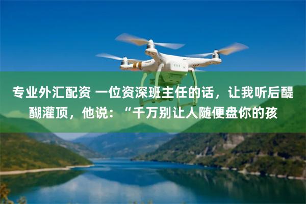 专业外汇配资 一位资深班主任的话，让我听后醍醐灌顶，他说：“千万别让人随便盘你的孩