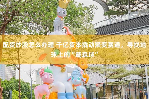 配资炒股怎么办理 千亿资本撬动聚变赛道，寻找地球上的“戴森球”