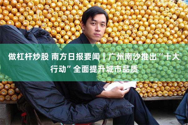 做杠杆炒股 南方日报要闻｜广州南沙推出“十大行动”全面提升城市品质