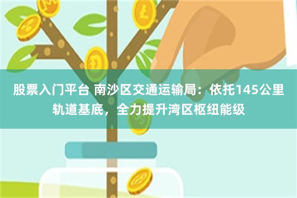 股票入门平台 南沙区交通运输局：依托145公里轨道基底，全力提升湾区枢纽能级