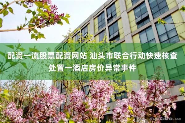 配资一流股票配资网站 汕头市联合行动快速核查处置一酒店房价异常事件