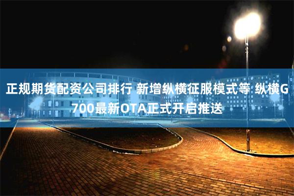 正规期货配资公司排行 新增纵横征服模式等 纵横G700最新OTA正式开启推送
